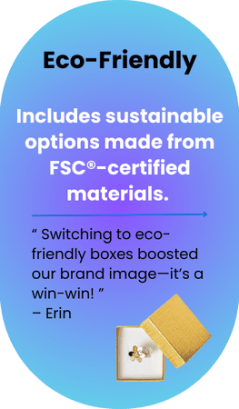 Eco-Friendly  Includes sustainable options made from FSC®-certified materials.  -  Switching to eco-friendly boxes boosted our brand image—it’s a win-win!