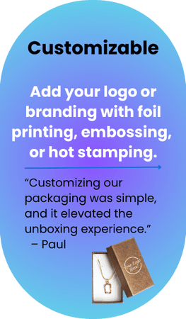 Customizable  Add your logo or branding with foil printing, embossing, or hot stamping.   -  Customizing our packaging was simple, and it elevated the unboxing experience.